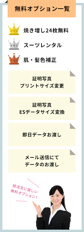 無料オプション一覧。焼き増し24枚無料。スーツレンタル。肌・髪色補正。証明写真プリントサイズ変更。証明写真ESデータサイズ変換。即日データお渡し。メール送信にてデータのお渡し。就活生に嬉しい無料オプション。