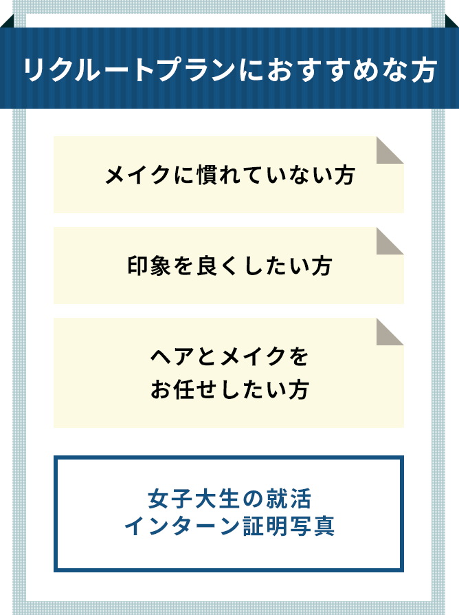 リクルートプランにおすすめな方 メイクに慣れていない方 印象を良くしたい方 ヘアとメイクをお任せしたい方 ※女子学生の就活・インターシップ証明写真